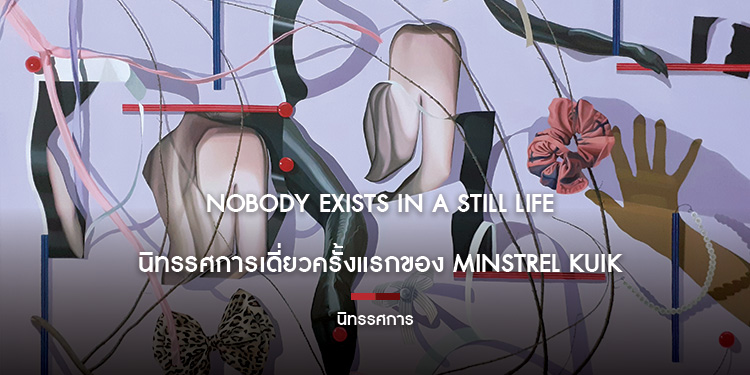 NOBODY EXISTS IN A STILL LIFE นิทรรศการเดี่ยวครั้งแรกของ Minstrel Kuik